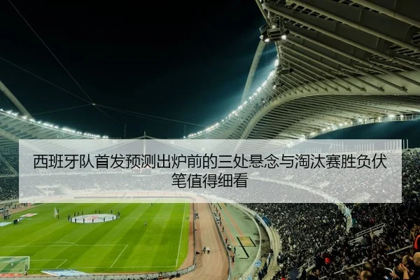 西班牙队首发预测出炉前的三处悬念与淘汰赛胜负伏笔值得细看
